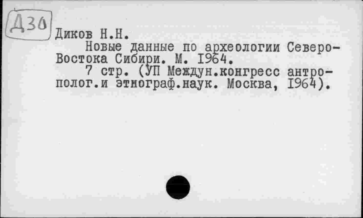 ﻿R
Диков H.H.
Новые данные по археологии Северо-Востока Сибири. М. 1964.
7 стр. (УП Междун.конгресс антрополог, и этнограф.наук. Москва, 1964).